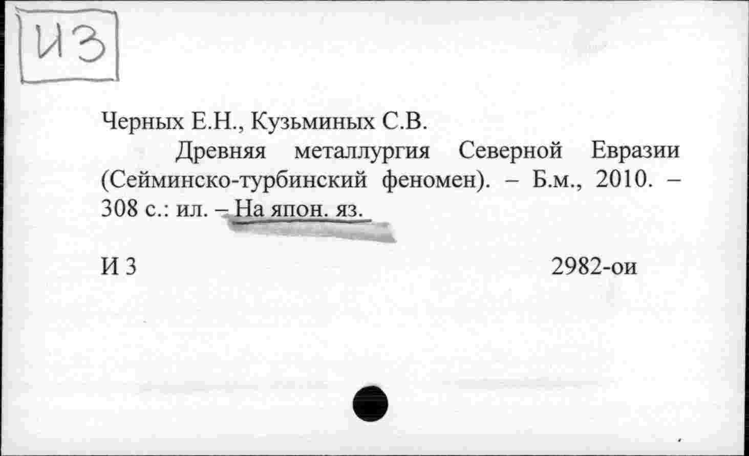 ﻿Черных Е.Н., Кузьминых С.В.
Древняя металлургия Северной Евразии (Сейминско-турбинский феномен). - Б.м., 2010. -308 с.: ил. - На япон. яз.
ИЗ
2982-ои